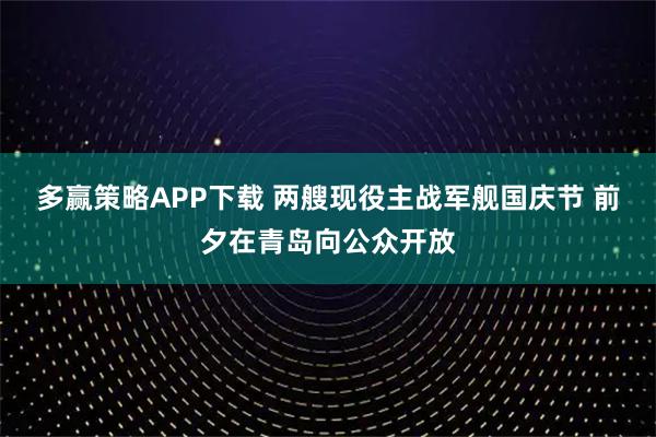 多赢策略APP下载 两艘现役主战军舰国庆节 前夕在青岛向公众开放