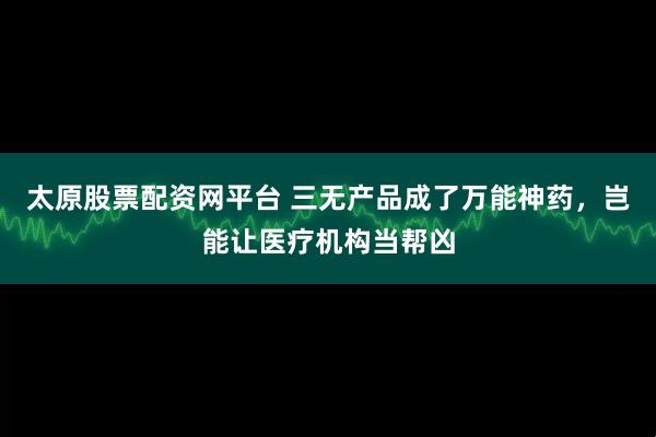 太原股票配资网平台 三无产品成了万能神药，岂能让医疗机构当帮凶