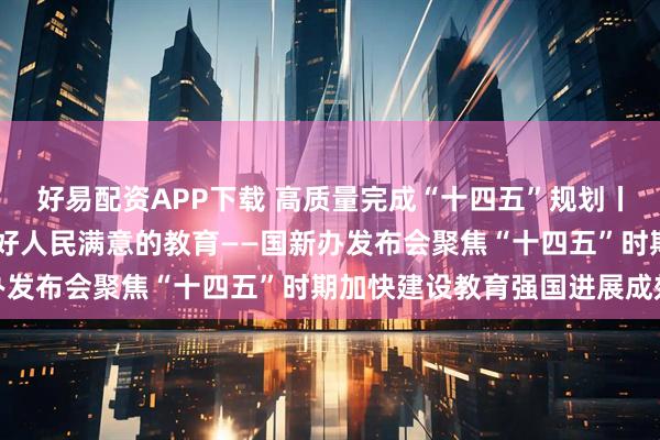 好易配资APP下载 高质量完成“十四五”规划丨推动教育高质量发展 办好人民满意的教育——国新办发布会聚焦“十四五”时期加快建设教育强国进展成效
