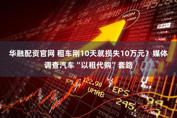 华融配资官网 租车刚10天就损失10万元？媒体调查汽车“以租代购”套路