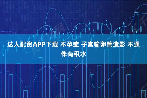 达人配资APP下载 不孕症 子宫输卵管造影 不通伴有积水