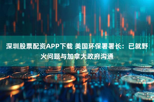 深圳股票配资APP下载 美国环保署署长：已就野火问题与加拿大政府沟通