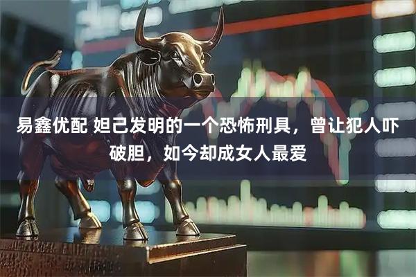 易鑫优配 妲己发明的一个恐怖刑具，曾让犯人吓破胆，如今却成女人最爱