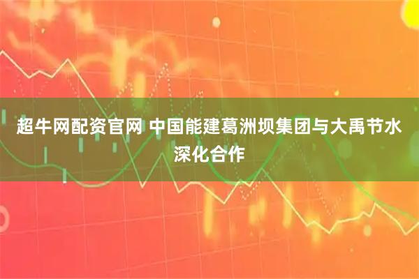 超牛网配资官网 中国能建葛洲坝集团与大禹节水深化合作