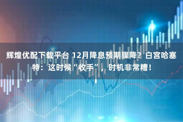 辉煌优配下载平台 12月降息预期骤降？白宫哈塞特：这时候“收手”，时机非常糟！