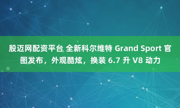 股迈网配资平台 全新科尔维特 Grand Sport 官图发布，外观酷炫，换装 6.7 升 V8 动力
