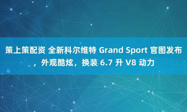 策上策配资 全新科尔维特 Grand Sport 官图发布，外观酷炫，换装 6.7 升 V8 动力