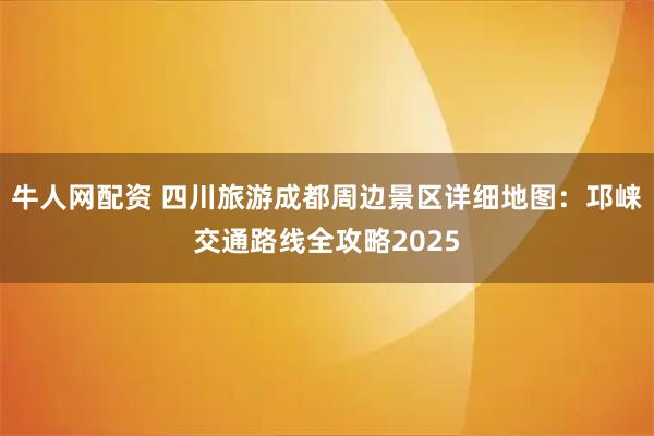 牛人网配资 四川旅游成都周边景区详细地图：邛崃交通路线全攻略2025