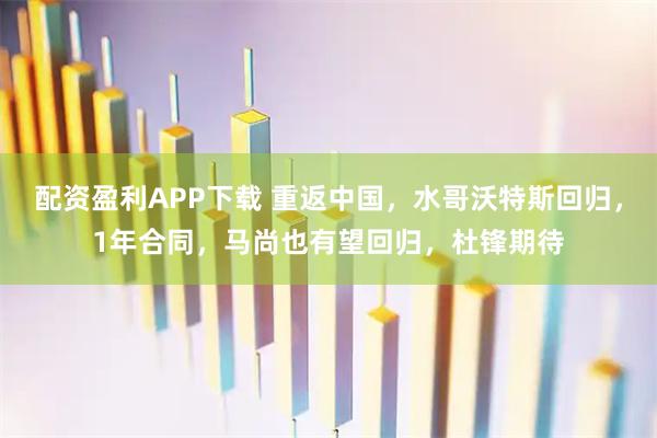 配资盈利APP下载 重返中国,水哥沃特斯回归,1年合同,马尚也有望回归,杜锋期待