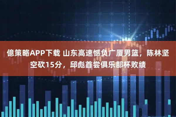 億策略APP下载 山东高速憾负广厦男篮,陈林坚空砍15分,邱彪首尝俱乐部杯败绩