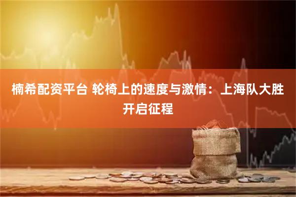 楠希配资平台 轮椅上的速度与激情：上海队大胜开启征程