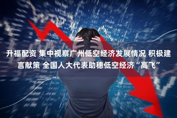 升福配资 集中视察广州低空经济发展情况 积极建言献策 全国人大代表助穗低空经济“高飞”