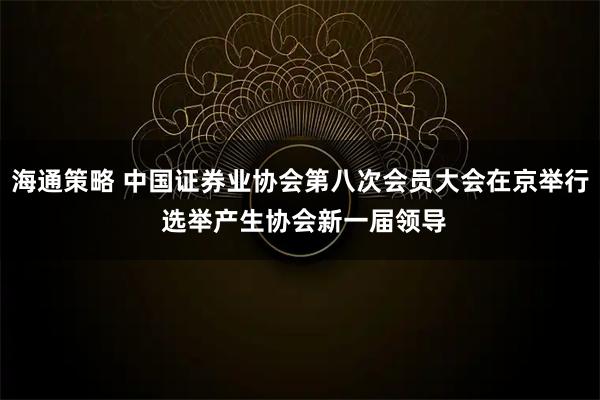 海通策略 中国证券业协会第八次会员大会在京举行 选举产生协会新一届领导