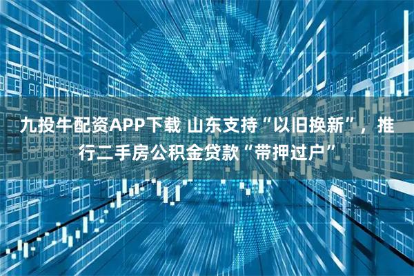 九投牛配资APP下载 山东支持“以旧换新”,推行二手房公积金贷款“带押过户”