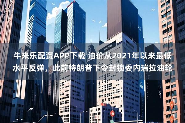 牛来乐配资APP下载 油价从2021年以来最低水平反弹，此前特朗普下令封锁委内瑞拉油轮
