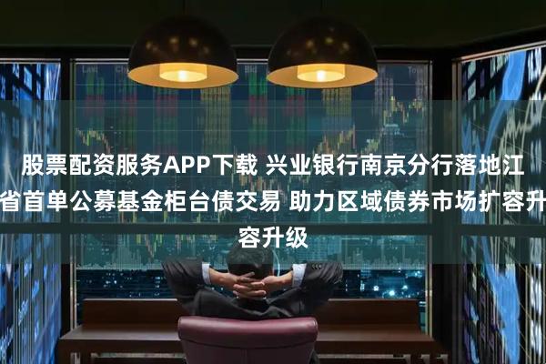 股票配资服务APP下载 兴业银行南京分行落地江苏省首单公募基金柜台债交易 助力区域债券市场扩容升级