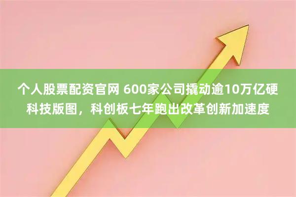 个人股票配资官网 600家公司撬动逾10万亿硬科技版图，科创板七年跑出改革创新加速度