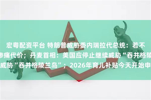 宏粤配资平台 特朗普威胁委内瑞拉代总统：若不正确行事，将付出更惨痛代价；丹麦首相：美国应停止继续威胁“吞并格陵兰岛”；2026年育儿补贴今天开始申领丨早报