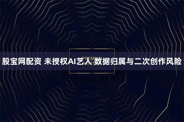 股宝网配资 未授权AI艺人 数据归属与二次创作风险
