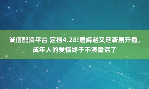 诚信配资平台 定档4.28!唐嫣赵又廷新剧开播，成年人的爱情终于不演童话了