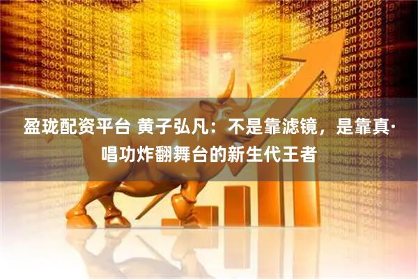 盈珑配资平台 黄子弘凡：不是靠滤镜，是靠真·唱功炸翻舞台的新生代王者