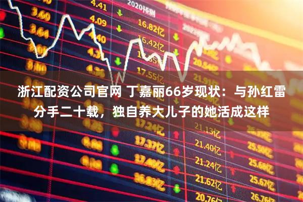 浙江配资公司官网 丁嘉丽66岁现状：与孙红雷分手二十载，独自养大儿子的她活成这样