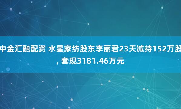中金汇融配资 水星家纺股东李丽君23天减持152万股, 套现3181.46万元