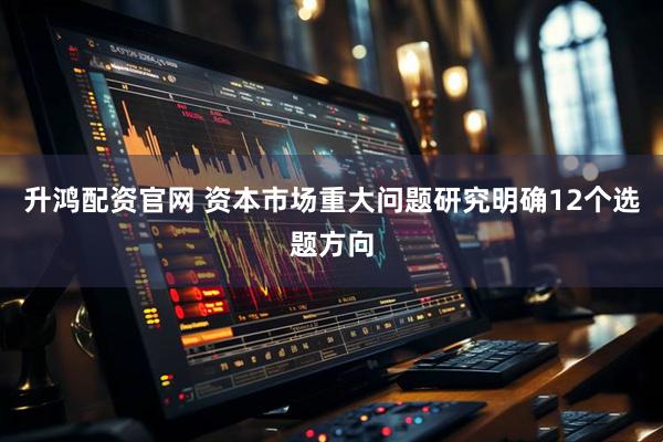 升鸿配资官网 资本市场重大问题研究明确12个选题方向
