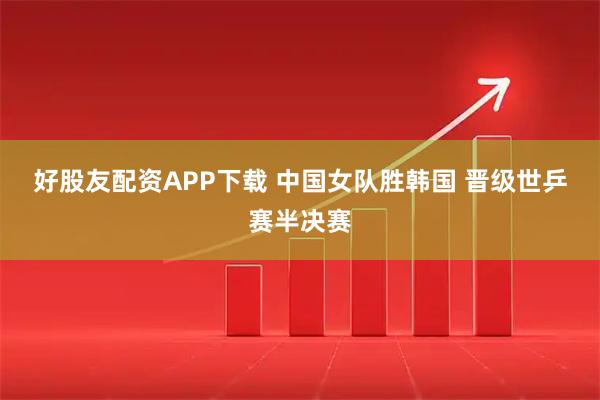 好股友配资APP下载 中国女队胜韩国 晋级世乒赛半决赛