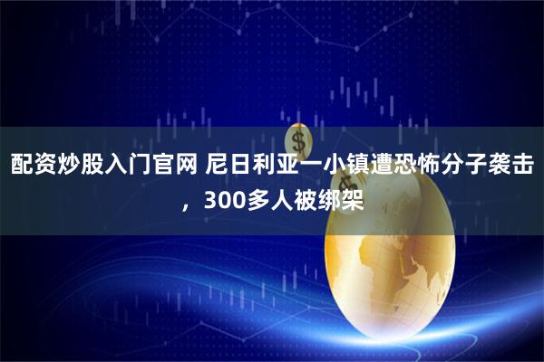 配资炒股入门官网 尼日利亚一小镇遭恐怖分子袭击，300多人被绑架