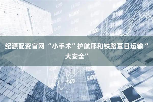 纪源配资官网 “小手术”护航邢和铁路夏日运输“大安全”