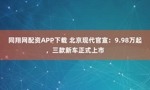 同翔网配资APP下载 北京现代官宣：9.98万起，三款新车正式上市
