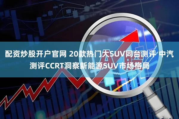 配资炒股开户官网 20款热门大SUV同台测评 中汽测评CCRT洞察新能源SUV市场格局