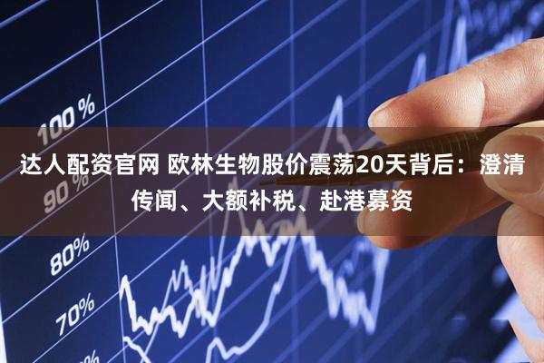 达人配资官网 欧林生物股价震荡20天背后：澄清传闻、大额补税、赴港募资