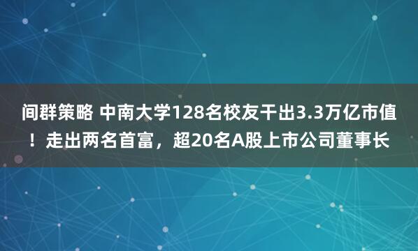间群策略 中南大学128名校友干出3.3万亿市值！走出两名首富，超20名A股上市公司董事长