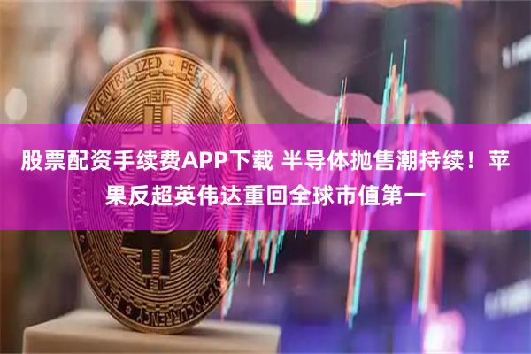 股票配资手续费APP下载 半导体抛售潮持续！苹果反超英伟达重回全球市值第一