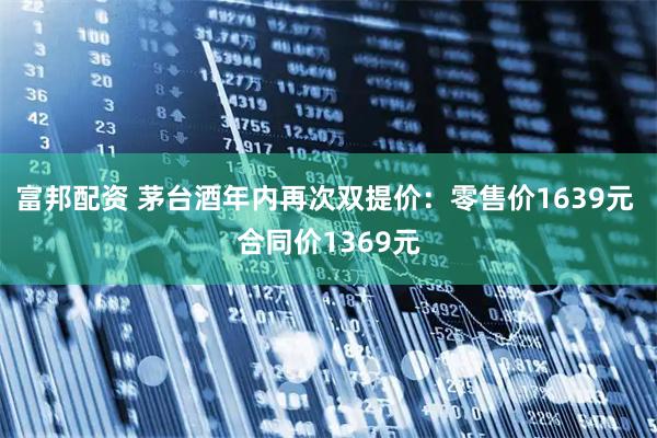 富邦配资 茅台酒年内再次双提价：零售价1639元 合同价1369元