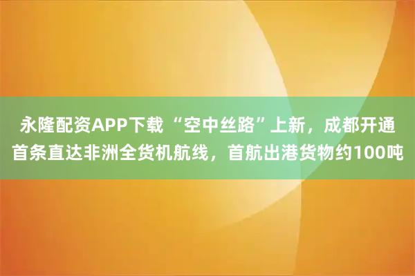 永隆配资APP下载 “空中丝路”上新，成都开通首条直达非洲全货机航线，首航出港货物约100吨