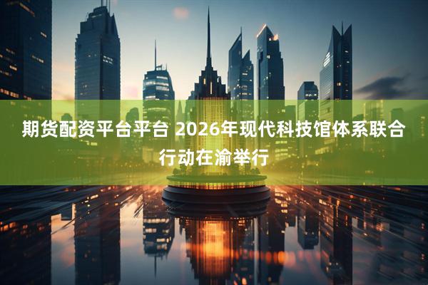 期货配资平台平台 2026年现代科技馆体系联合行动在渝举行