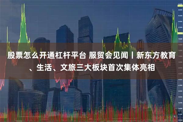 股票怎么开通杠杆平台 服贸会见闻丨新东方教育、生活、文旅三大板块首次集体亮相