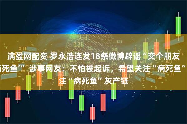 满盈网配资 罗永浩连发18条微博辟谣“交个朋友销售‘病死鱼’” 涉事网友：不怕被起诉，希望关注“病死鱼”灰产链