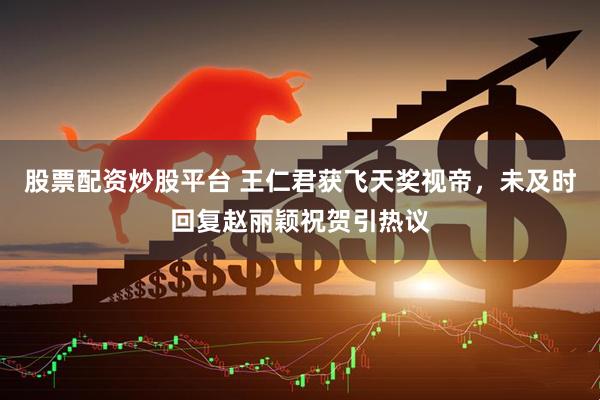 股票配资炒股平台 王仁君获飞天奖视帝，未及时回复赵丽颖祝贺引热议