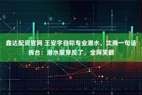 鑫达配资官网 王安宇自称专业潜水，沈腾一句话拆台：潜水服穿反了，全网笑翻
