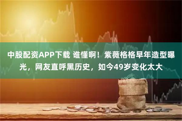 中股配资APP下载 谁懂啊！紫薇格格早年造型曝光，网友直呼黑历史，如今49岁变化太大