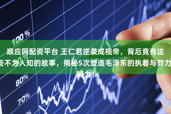 顺应网配资平台 王仁君逆袭成视帝，背后竟有这些不为人知的故事，揭秘5次塑造毛泽东的执着与努力！