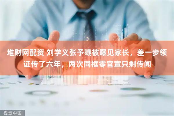 堆财网配资 刘学义张予曦被曝见家长，差一步领证传了六年，两次同框零官宣只剩传闻