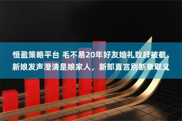 恒盈策略平台 毛不易20年好友婚礼致辞被截，新娘发声澄清是娘家人，新郎直言别断章取义